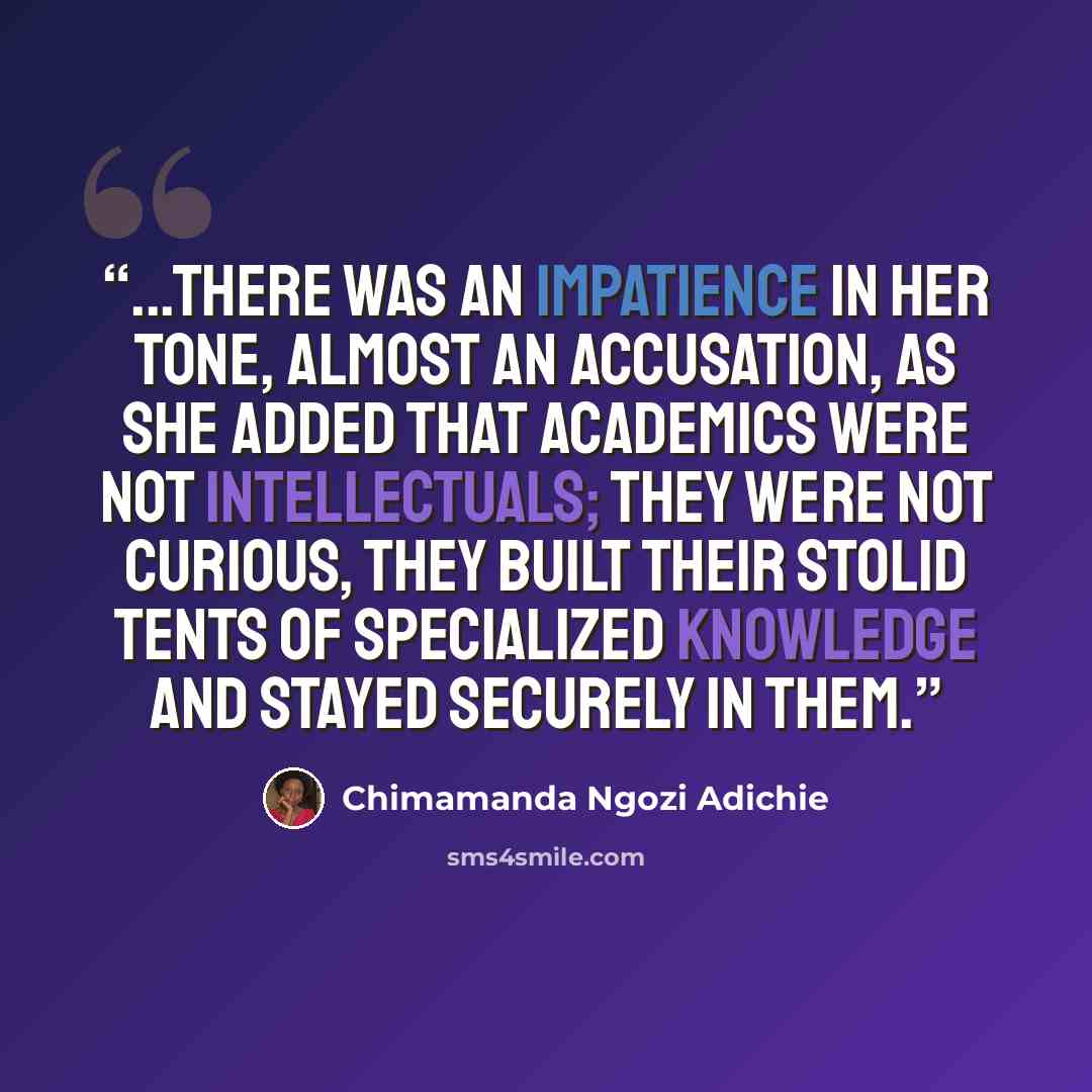 “...there was an impatience in her tone, almost an accusation, as she added that academics were not intellectuals; they were not curious, they built their stolid tents of specialized knowledge and stayed securely in them.” quote by Chimamanda Ngozi Adichie