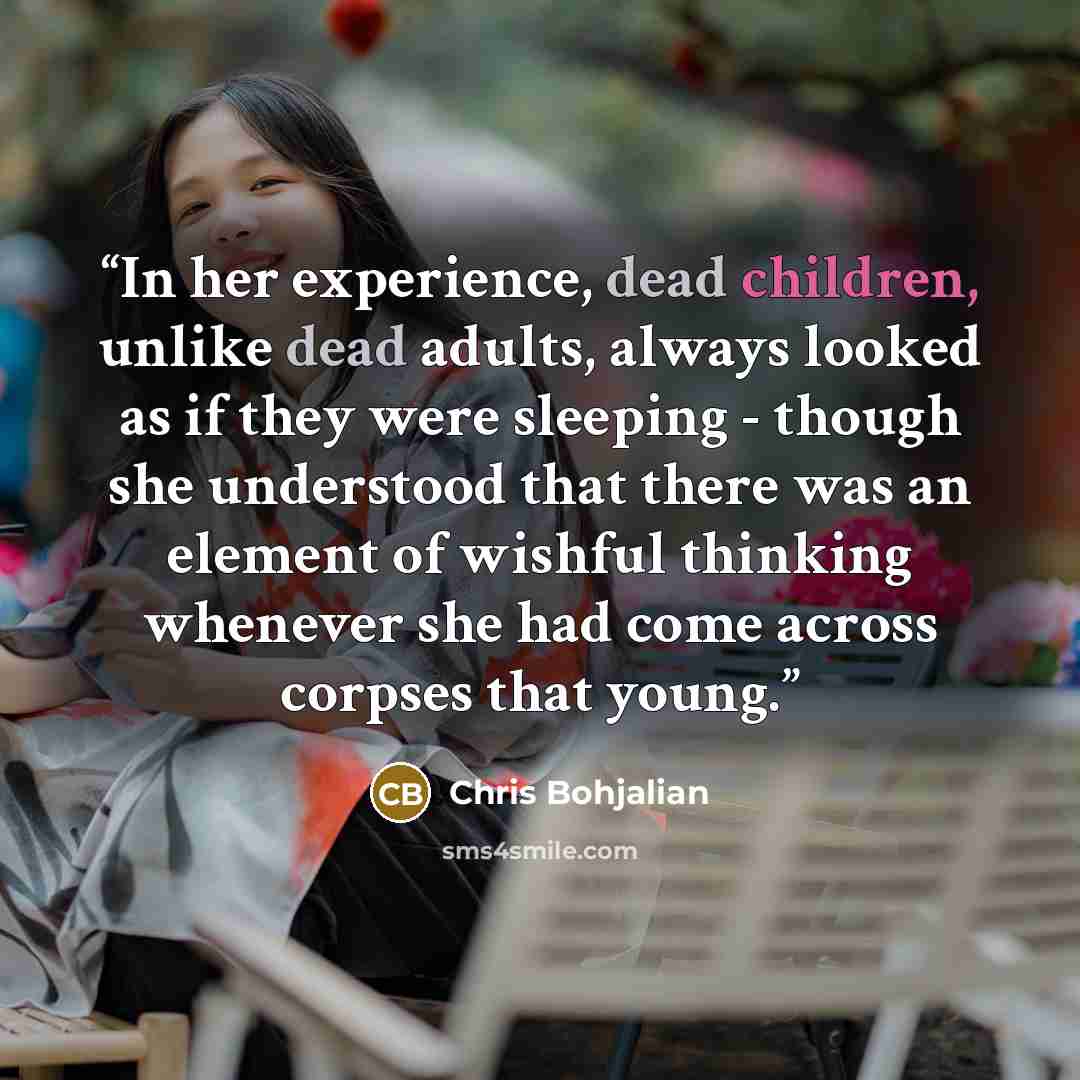 “In her experience, dead children, unlike dead adults, always looked as if they were sleeping - though she understood that there was an element of wishful thinking whenever she had come across corpses that young.” quote by Chris Bohjalian