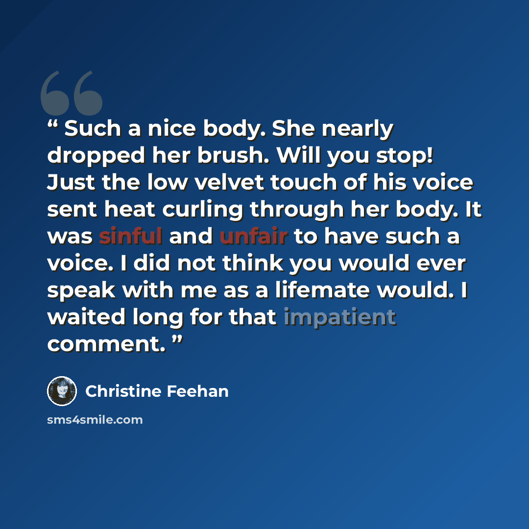 “Such a nice body. She nearly dropped her brush. Will you stop! Just the low velvet touch of his voice sent heat curling through her body. It was sinful and unfair to have such a voice. I did not think you would ever speak with me as a lifemate would. I waited long for that impatient comment.” quote by Christine Feehan