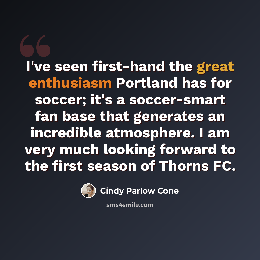“I've seen first-hand the great enthusiasm Portland has for soccer; it's a soccer-smart fan base that generates an incredible atmosphere. I am very much looking forward to the first season of Thorns FC.” quote by Cindy Parlow Cone