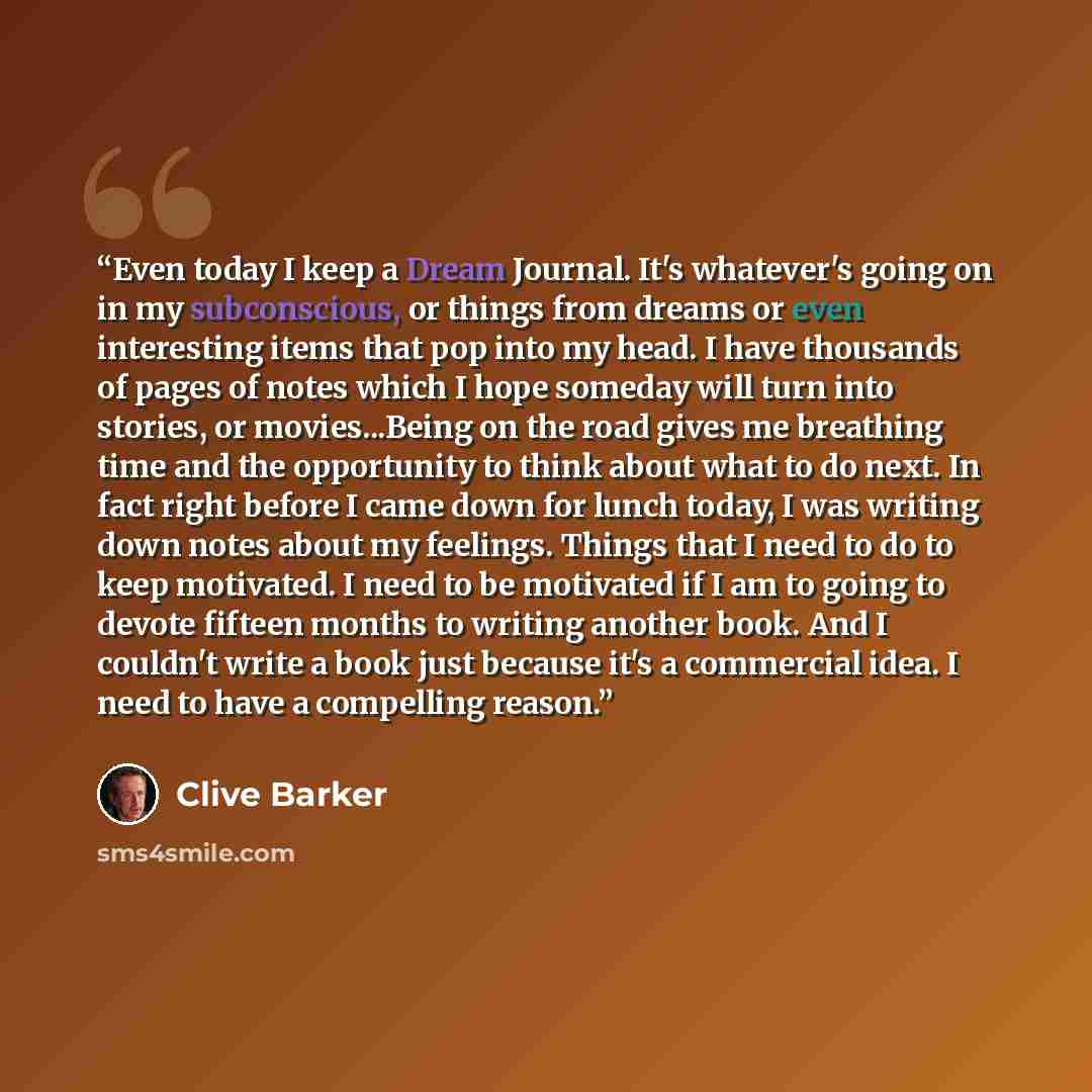 “Even today I keep a Dream Journal. It's whatever's going on in my subconscious, or things from dreams or even interesting items that pop into my head. I have thousands of pages of notes which I hope someday will turn into stories, or movies...Being on the road gives me breathing time and the…” quote by Clive Barker