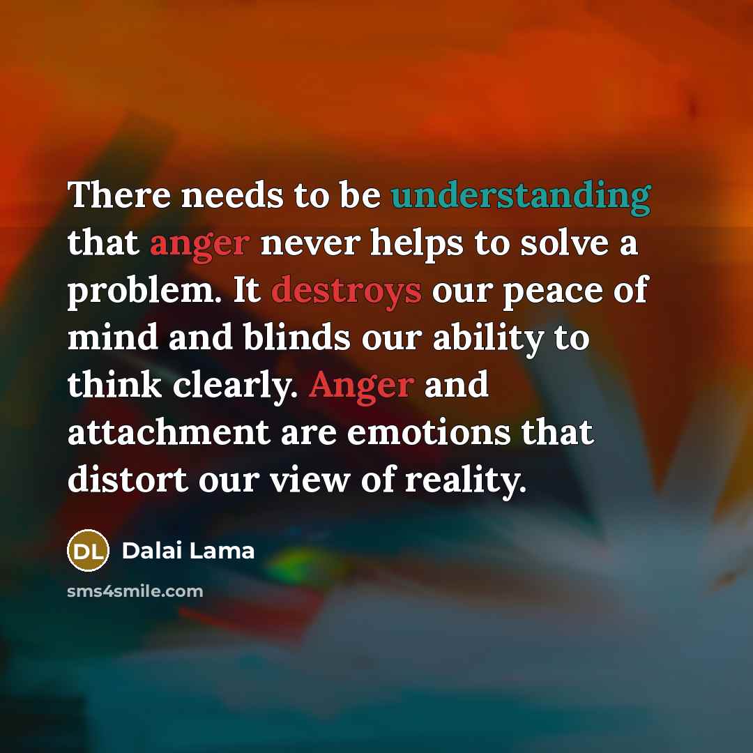 “There needs to be understanding that anger never helps to solve a problem. It destroys our peace of mind and blinds our ability to think clearly. Anger and attachment are emotions that distort our view of reality.” quote by Dalai Lama