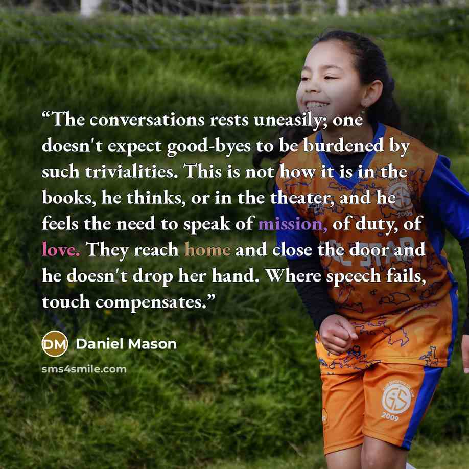 “The conversations rests uneasily; one doesn't expect good-byes to be burdened by such trivialities. This is not how it is in the books, he thinks, or in the theater, and he feels the need to speak of mission, of duty, of love. They reach home and close the door and he doesn't drop her hand. Where…” quote by Daniel Mason