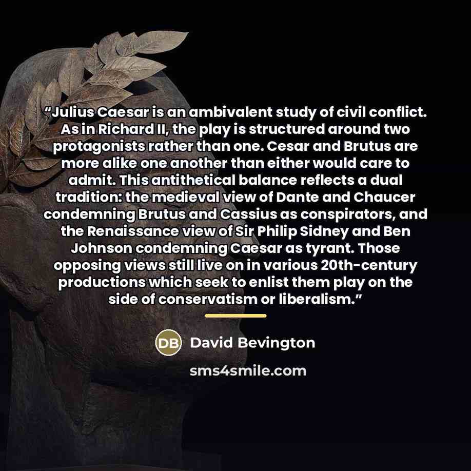 “Julius Caesar is an ambivalent study of civil conflict. As in Richard II, the play is structured around two protagonists rather than one. Cesar and Brutus are more alike one another than either would care to admit. This antithetical balance reflects a dual tradition: the medieval view of Dante and…” quote by David Bevington