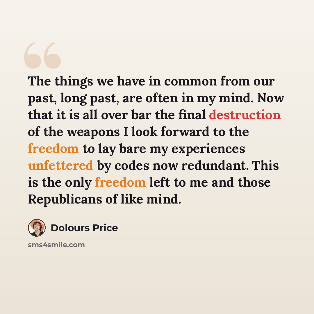 “The things we have in common from our past, long past, are often in my mind. Now that it is all over bar the final destruction of the weapons I look forward to the freedom to lay bare my experiences unfettered by codes now redundant. This is the only freedom left to me and those Republicans of…” quote by Dolours Price