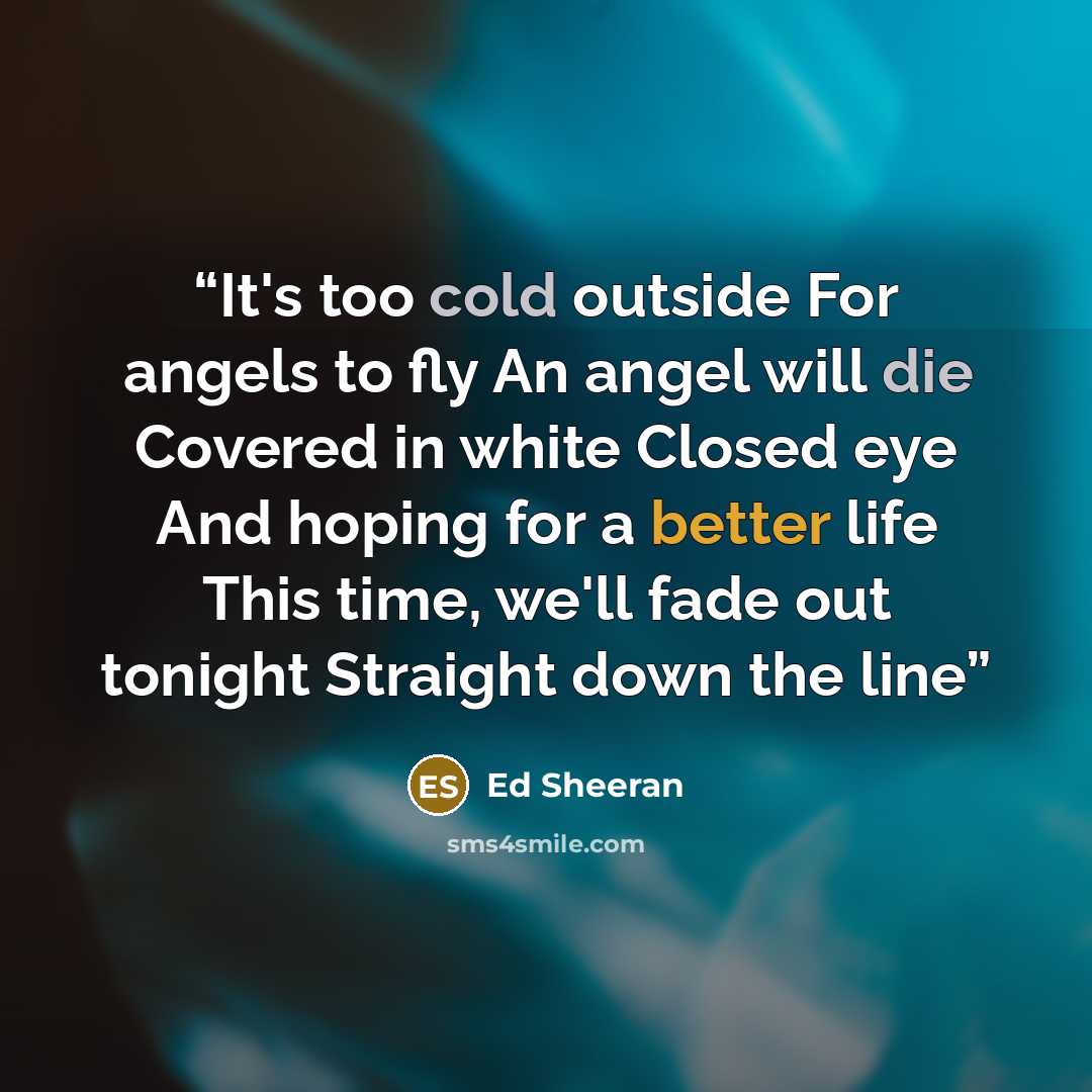 “It's too cold outside For angels to fly An angel will die Covered in white Closed eye And hoping for a better life This time, we'll fade out tonight Straight down the line” quote by Ed Sheeran