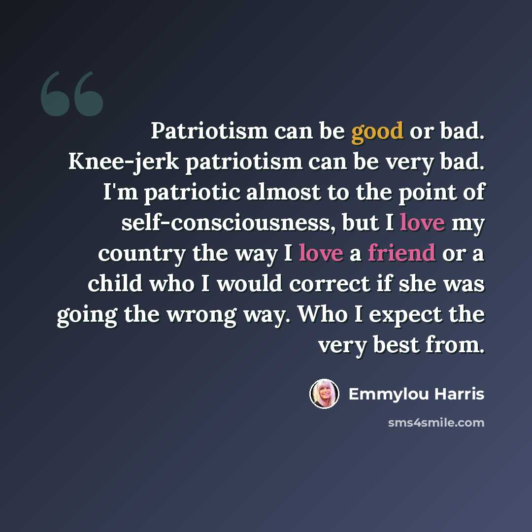 “Patriotism can be good or bad. Knee-jerk patriotism can be very bad. I'm patriotic almost to the point of self-consciousness, but I love my country the way I love a friend or a child who I would correct if she was going the wrong way. Who I expect the very best from.” quote by Emmylou Harris