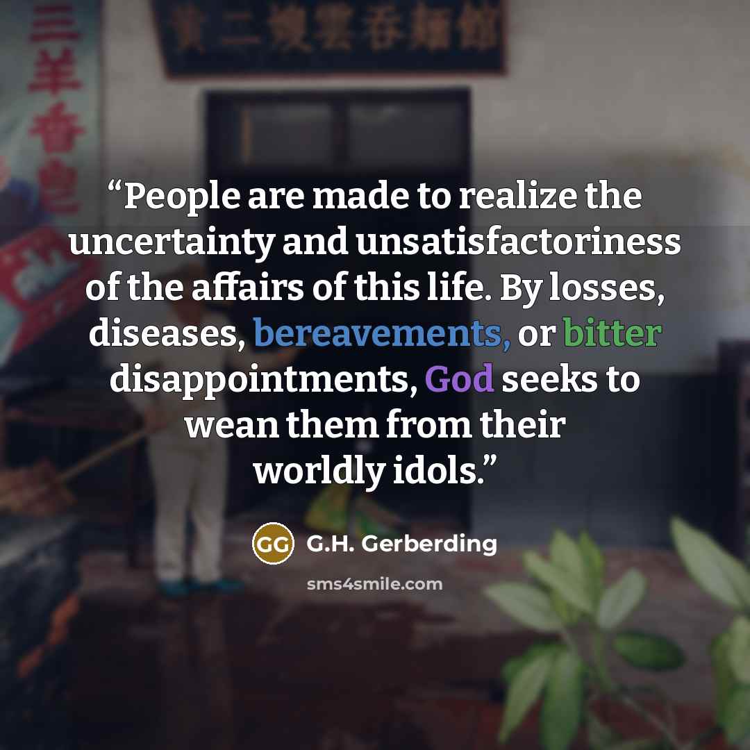 “People are made to realize the uncertainty and unsatisfactoriness of the affairs of this life. By losses, diseases, bereavements, or bitter disappointments, God seeks to wean them from their worldly idols.” quote by G.H. Gerberding