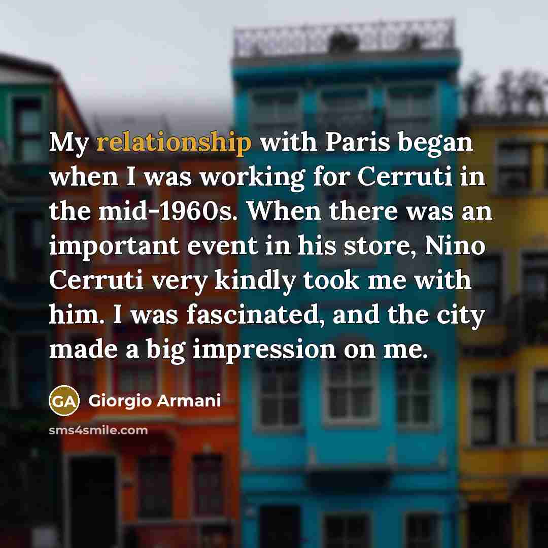 “My relationship with Paris began when I was working for Cerruti in the mid-1960s. When there was an important event in his store, Nino Cerruti very kindly took me with him. I was fascinated, and the city made a big impression on me.” quote by Giorgio Armani