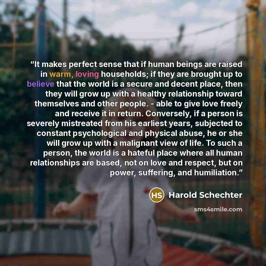 “It makes perfect sense that if human beings are raised in warm, loving households; if they are brought up to believe that the world is a secure and decent place, then they will grow up with a healthy relationship toward themselves and other people. - able to give love freely and receive it in…” quote by Harold Schechter