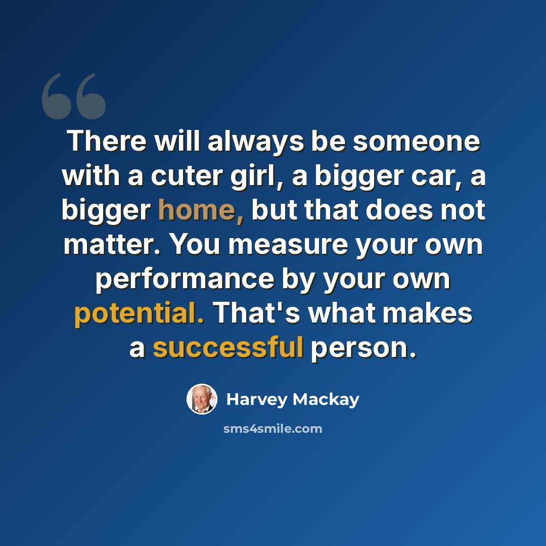 “There will always be someone with a cuter girl, a bigger car, a bigger home, but that does not matter. You measure your own performance by your own potential. That's what makes a successful person.” quote by Harvey Mackay