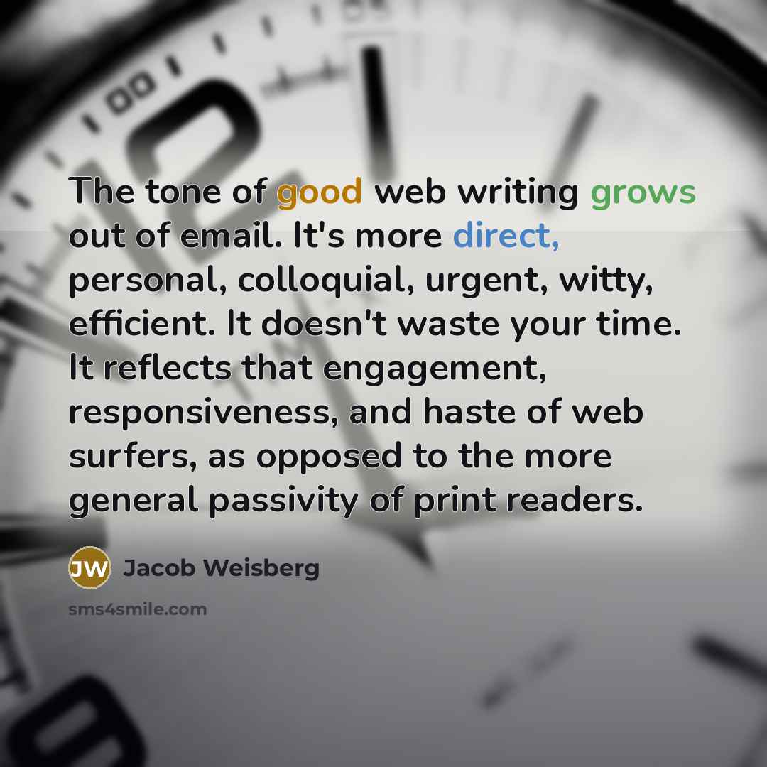 “The tone of good web writing grows out of email. It's more direct, personal, colloquial, urgent, witty, efficient. It doesn't waste your time. It reflects that engagement, responsiveness, and haste of web surfers, as opposed to the more general passivity of print readers.” quote by Jacob Weisberg