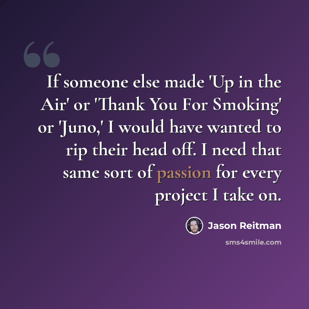 “If someone else made 'Up in the Air' or 'Thank You For Smoking' or 'Juno,' I would have wanted to rip their head off. I need that same sort of passion for every project I take on.” quote by Jason Reitman