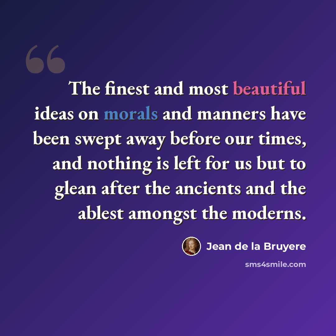 “The finest and most beautiful ideas on morals and manners have been swept away before our times, and nothing is left for us but to glean after the ancients and the ablest amongst the moderns.” quote by Jean de la Bruyere