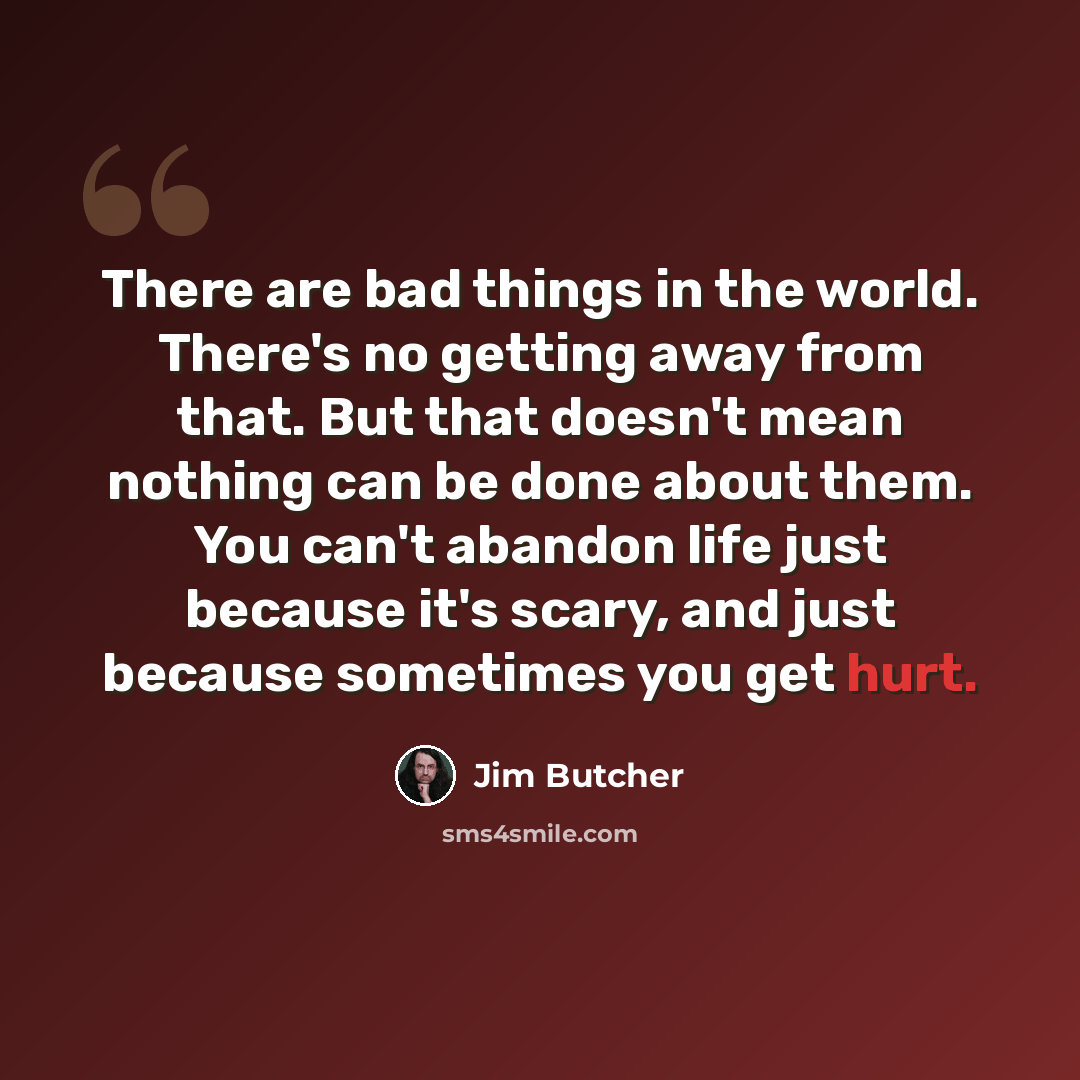 “There are bad things in the world. There's no getting away from that. But that doesn't mean nothing can be done about them. You can't abandon life just because it's scary, and just because sometimes you get hurt.” quote by Jim Butcher