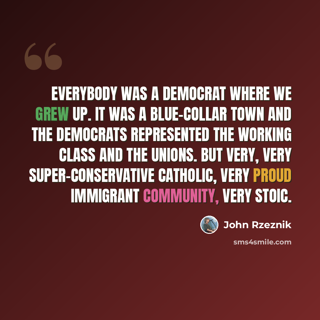 “Everybody was a democrat where we grew up. It was a blue-collar town and the democrats represented the working class and the unions. But very, very super-conservative Catholic, very proud immigrant community, very stoic.” quote by John Rzeznik