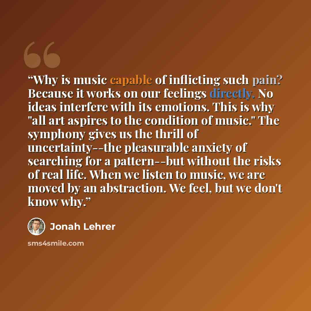 “Why is music capable of inflicting such pain? Because it works on our feelings directly. No ideas interfere with its emotions. This is why "all art aspires to the condition of music." The symphony gives us the thrill of uncertainty--the pleasurable anxiety of searching for a pattern--but without…” quote by Jonah Lehrer