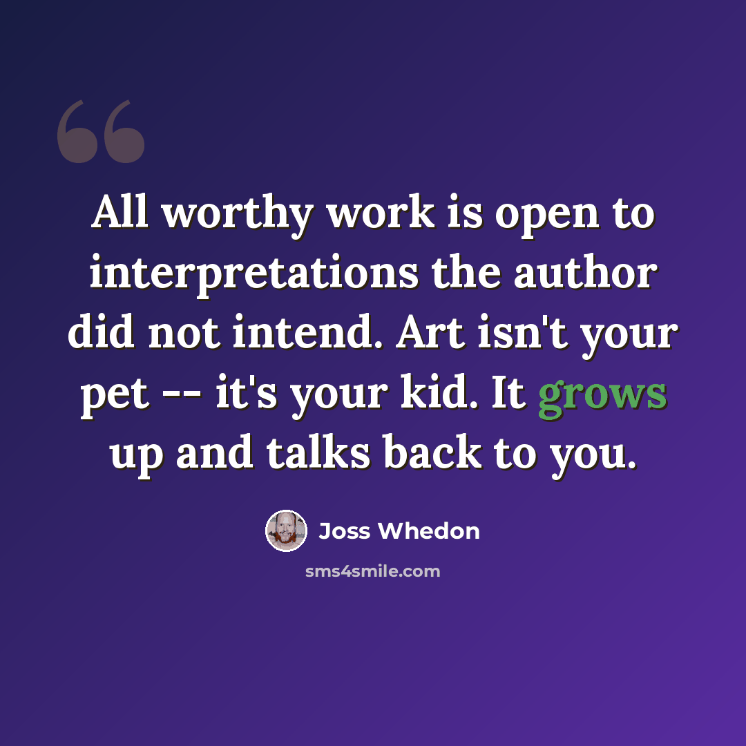 “All worthy work is open to interpretations the author did not intend. Art isn't your pet -- it's your kid. It grows up and talks back to you.” quote by Joss Whedon