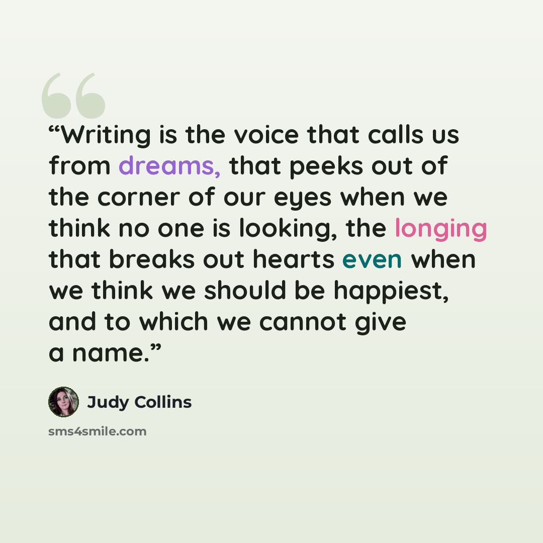 “Writing is the voice that calls us from dreams, that peeks out of the corner of our eyes when we think no one is looking, the longing that breaks out hearts even when we think we should be happiest, and to which we cannot give a name.” quote by Judy Collins