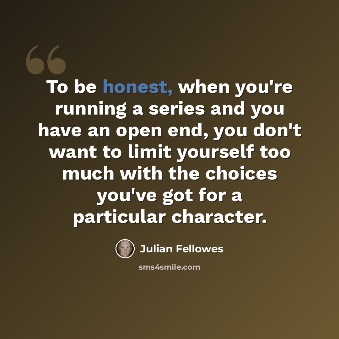 “To be honest, when you're running a series and you have an open end, you don't want to limit yourself too much with the choices you've got for a particular character.” quote by Julian Fellowes