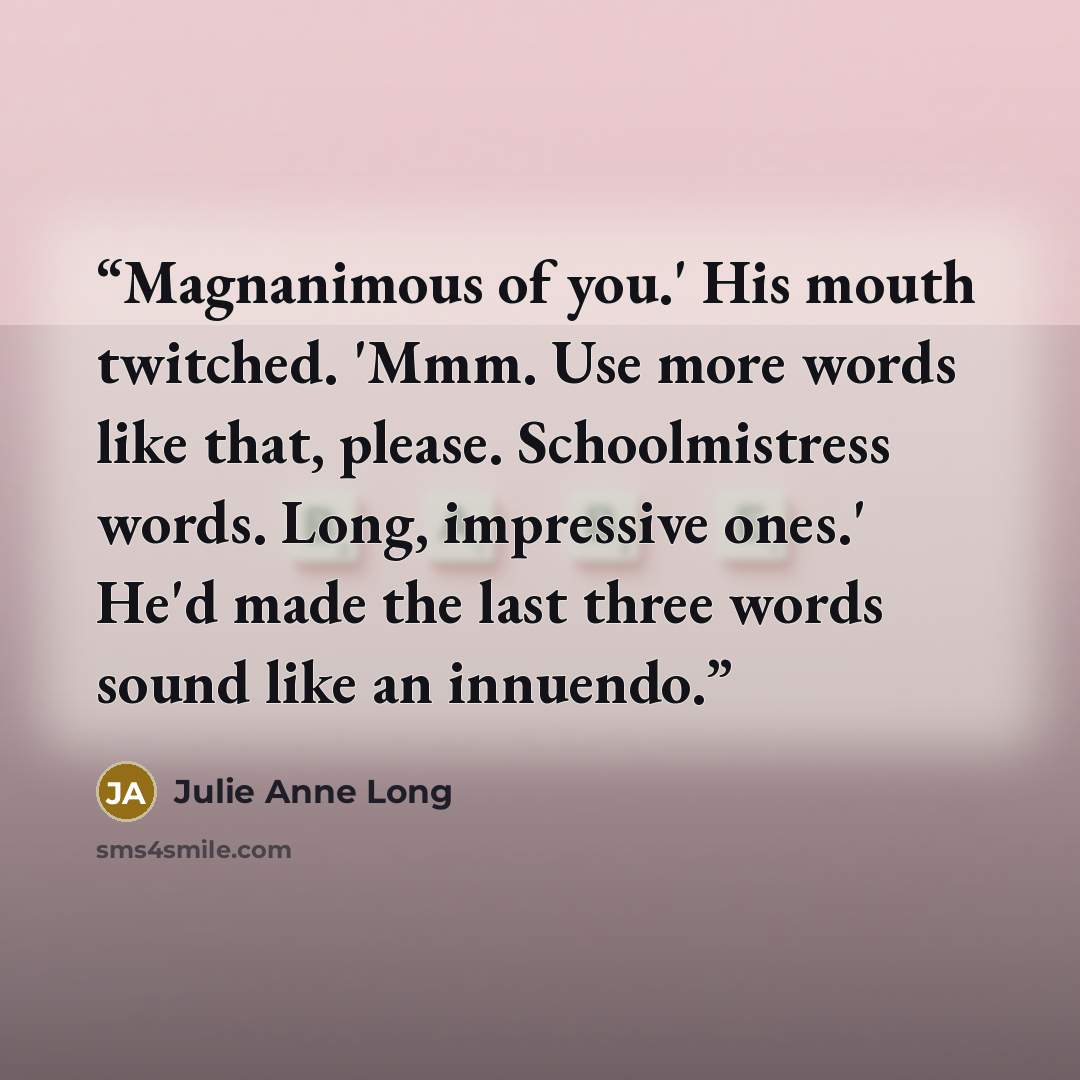 “Magnanimous of you.' His mouth twitched. 'Mmm. Use more words like that, please. Schoolmistress words. Long, impressive ones.' He'd made the last three words sound like an innuendo.” quote by Julie Anne Long