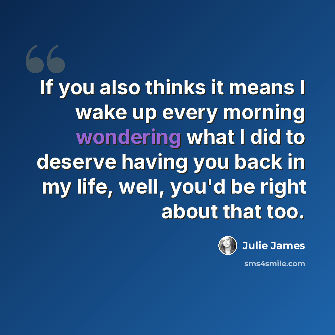 “If you also thinks it means I wake up every morning wondering what I did to deserve having you back in my life, well, you'd be right about that too.” quote by Julie James