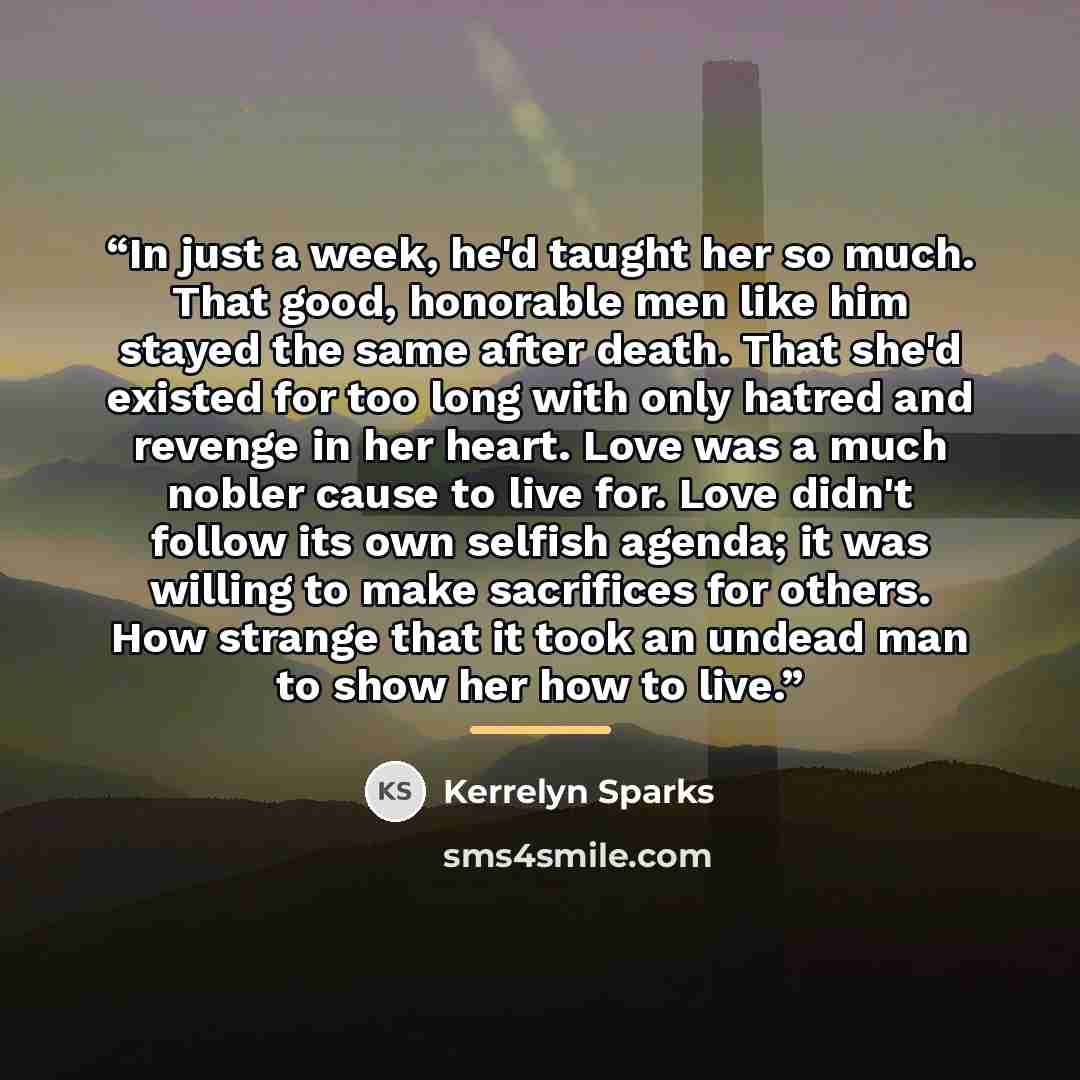 “In just a week, he'd taught her so much. That good, honorable men like him stayed the same after death. That she'd existed for too long with only hatred and revenge in her heart. Love was a much nobler cause to live for. Love didn't follow its own selfish agenda; it was willing to make sacrifices…” quote by Kerrelyn Sparks