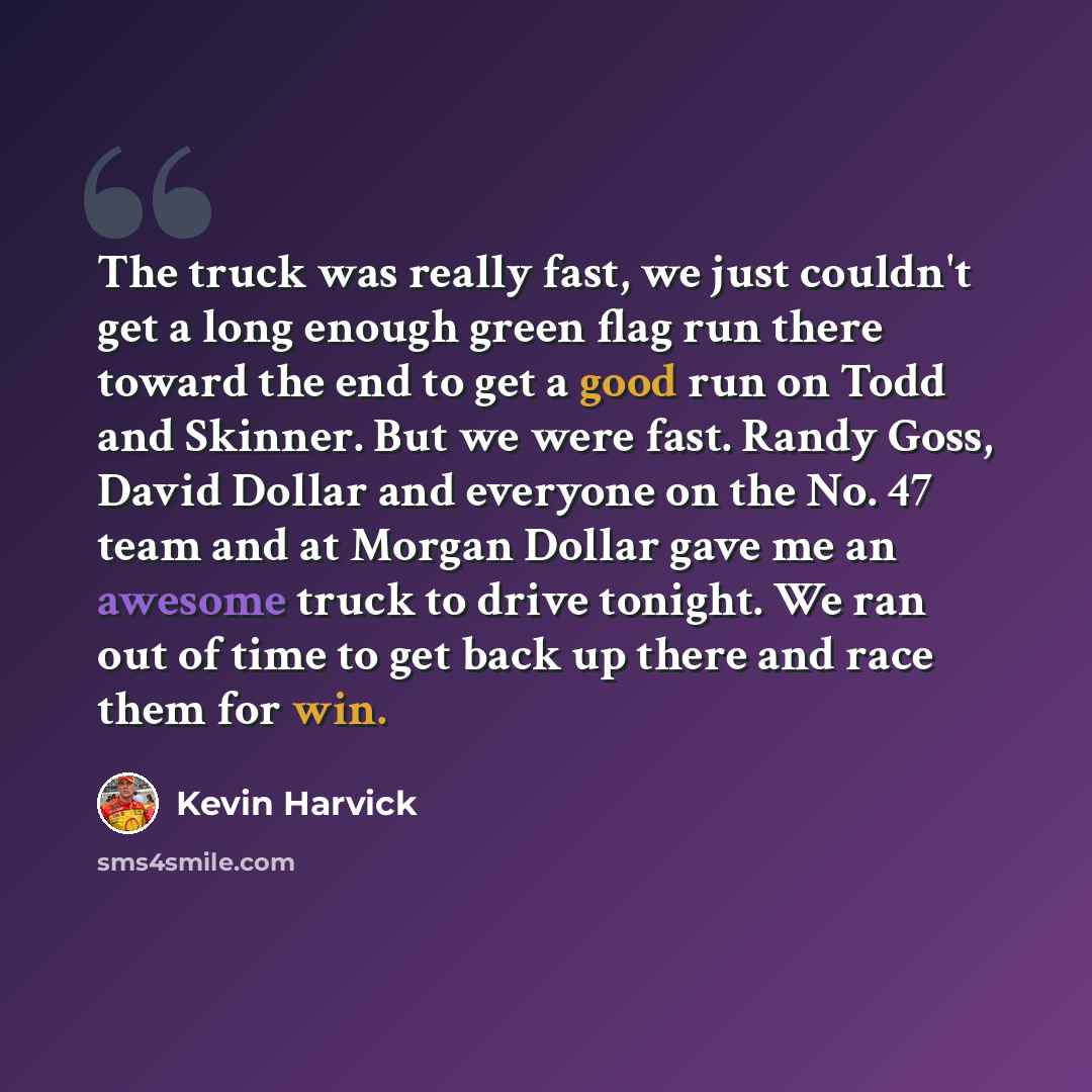 “The truck was really fast, we just couldn't get a long enough green flag run there toward the end to get a good run on Todd and Skinner. But we were fast. Randy Goss, David Dollar and everyone on the No. 47 team and at Morgan Dollar gave me an awesome truck to drive tonight. We ran out of time to…” quote by Kevin Harvick