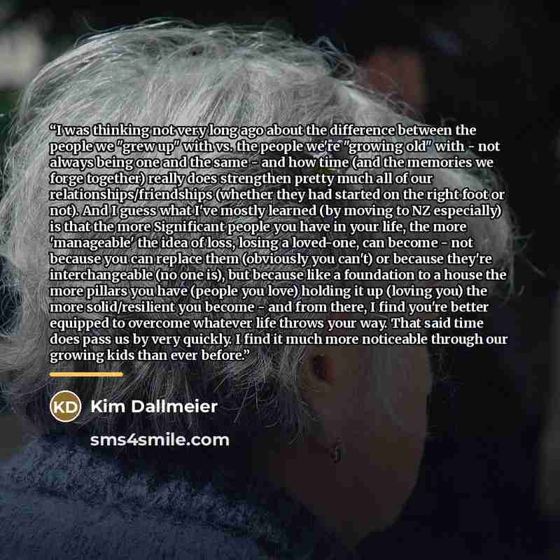 “I was thinking not very long ago about the difference between the people we "grew up" with vs. the people we're "growing old" with - not always being one and the same - and how time (and the memories we forge together) really does strengthen pretty much all of our relationships/friendships…” quote by Kim Dallmeier