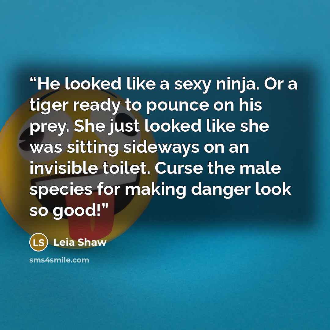 “He looked like a sexy ninja. Or a tiger ready to pounce on his prey. She just looked like she was sitting sideways on an invisible toilet. Curse the male species for making danger look so good!” quote by Leia Shaw