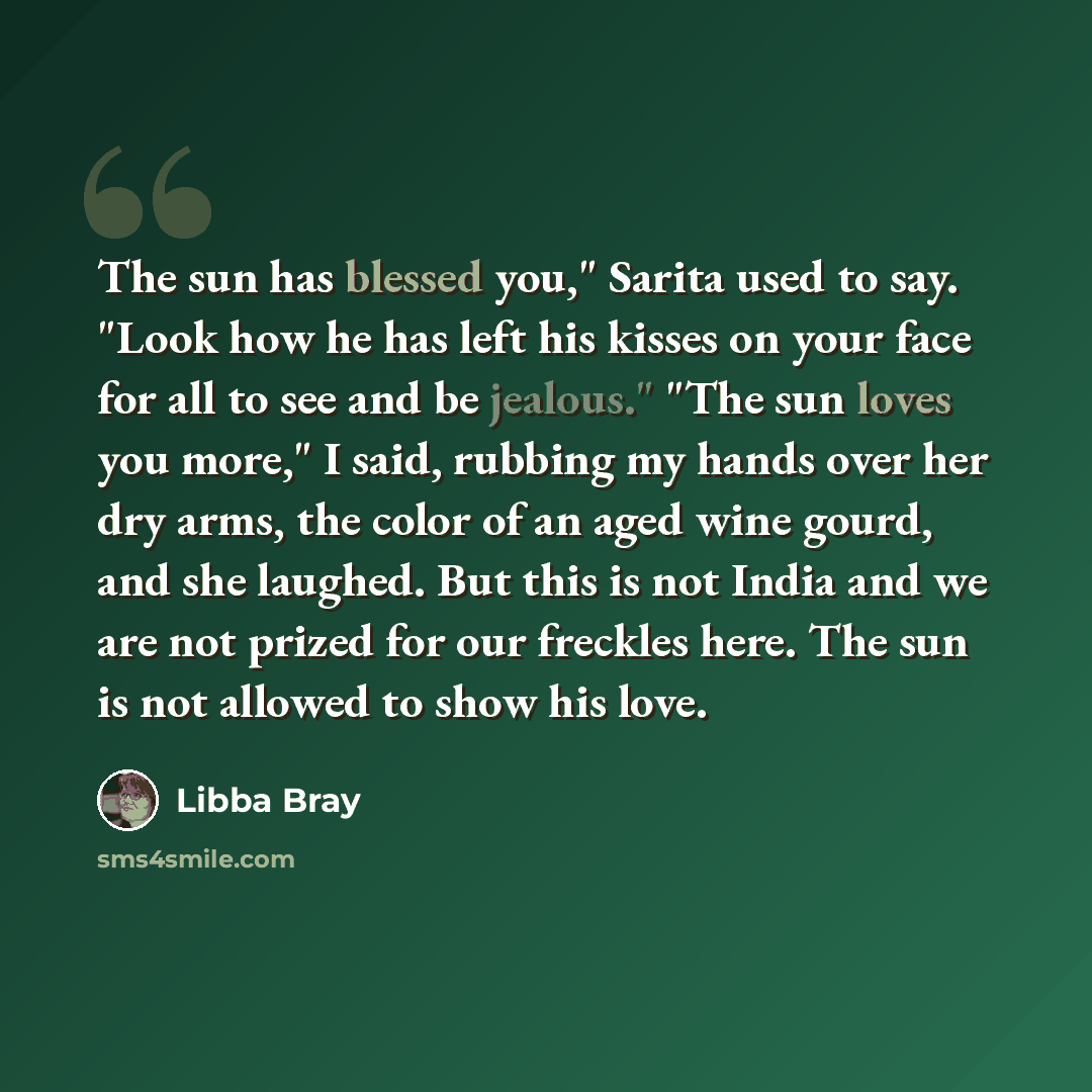 “The sun has blessed you," Sarita used to say. "Look how he has left his kisses on your face for all to see and be jealous." "The sun loves you more," I said, rubbing my hands over her dry arms, the color of an aged wine gourd, and she laughed. But this is not India and we are not prized for our…” quote by Libba Bray