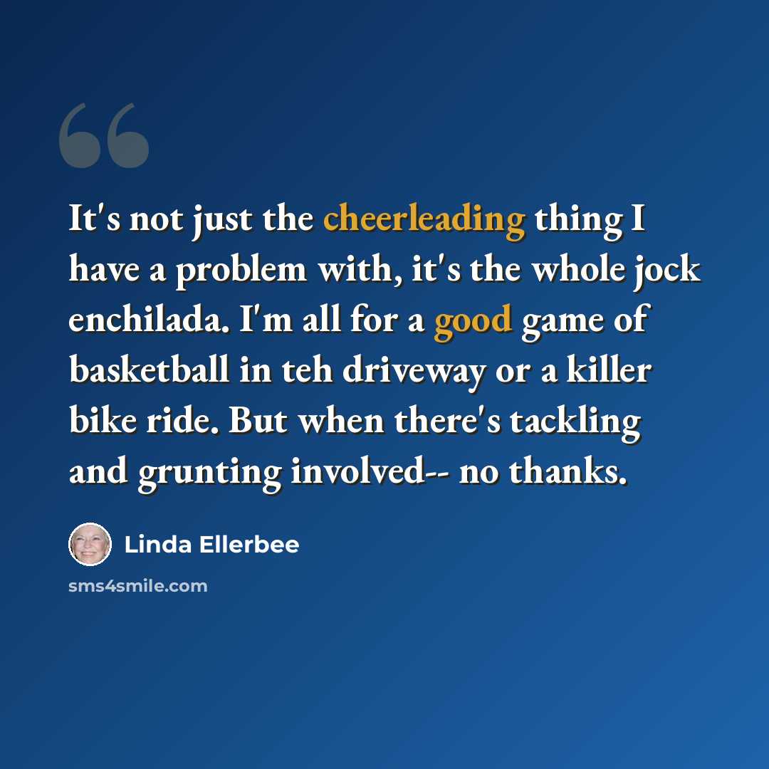 “It's not just the cheerleading thing I have a problem with, it's the whole jock enchilada. I'm all for a good game of basketball in teh driveway or a killer bike ride. But when there's tackling and grunting involved-- no thanks.” quote by Linda Ellerbee
