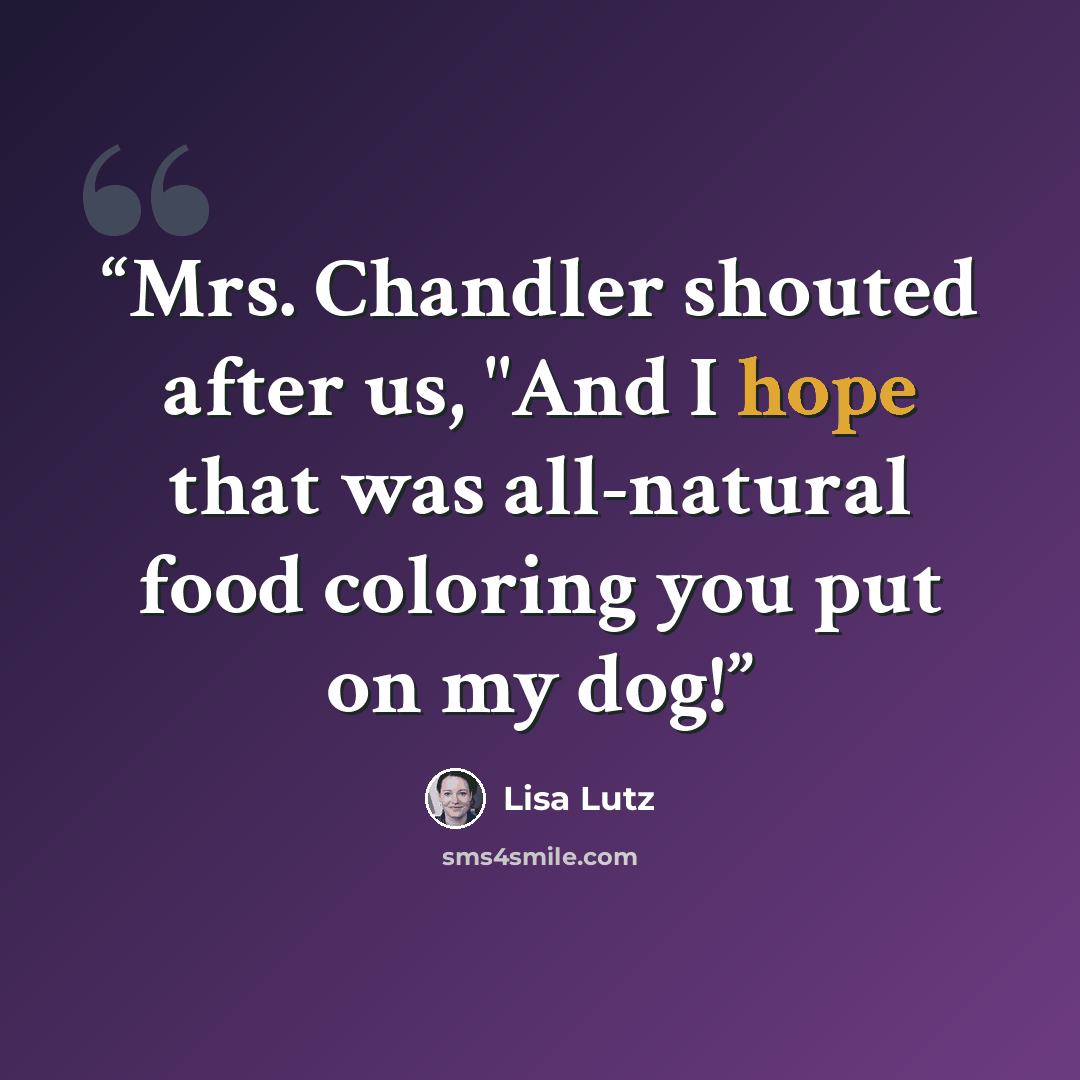 “Mrs. Chandler shouted after us, "And I hope that was all-natural food coloring you put on my dog!” quote by Lisa Lutz