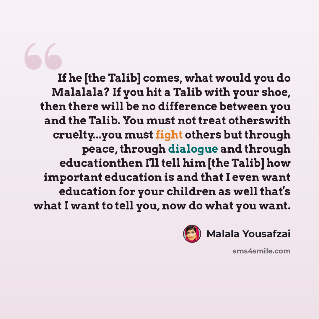 “If he [the Talib] comes, what would you do Malalala? If you hit a Talib with your shoe, then there will be no difference between you and the Talib. You must not treat otherswith cruelty...you must fight others but through peace, through dialogue and through educationthen I'll tell him [the Talib]…” quote by Malala Yousafzai