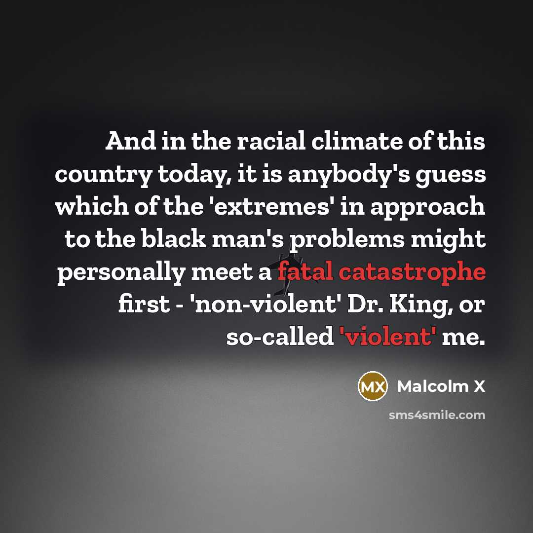 “And in the racial climate of this country today, it is anybody's guess which of the 'extremes' in approach to the black man's problems might personally meet a fatal catastrophe first - 'non-violent' Dr. King, or so-called 'violent' me.” quote by Malcolm X