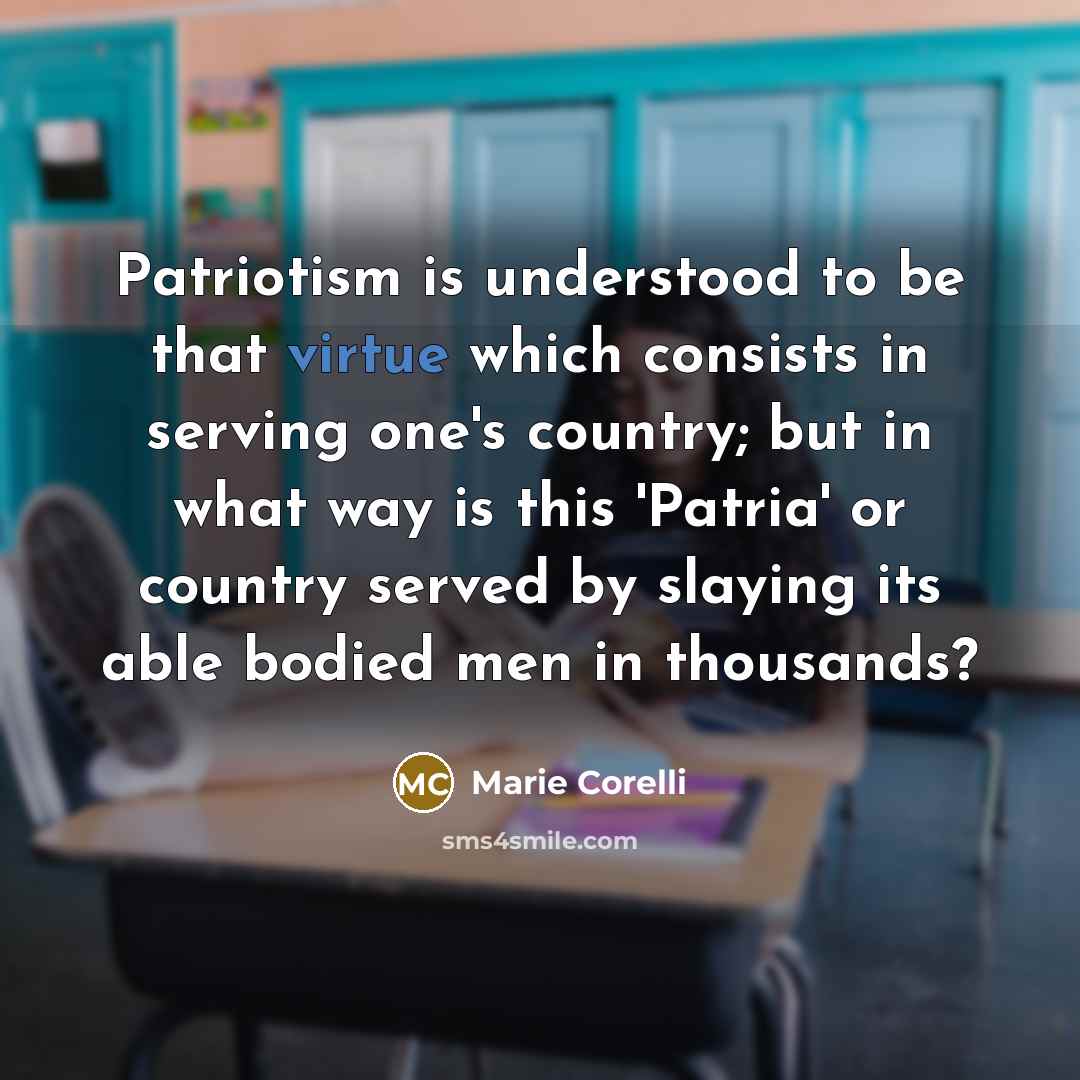 “Patriotism is understood to be that virtue which consists in serving one's country; but in what way is this 'Patria' or country served by slaying its able bodied men in thousands?” quote by Marie Corelli