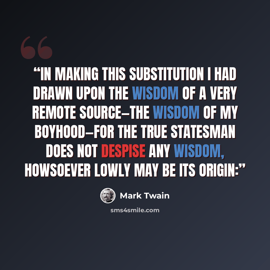 “In making this substitution I had drawn upon the wisdom of a very remote source—the wisdom of my boyhood—for the true statesman does not despise any wisdom, howsoever lowly may be its origin:” quote by Mark Twain