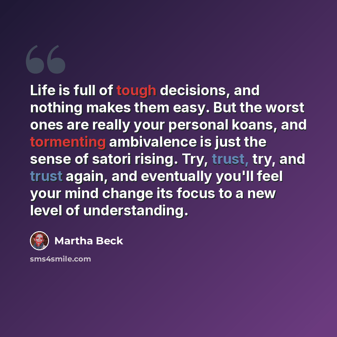 “Life is full of tough decisions, and nothing makes them easy. But the worst ones are really your personal koans, and tormenting ambivalence is just the sense of satori rising. Try, trust, try, and trust again, and eventually you'll feel your mind change its focus to a new level of understanding.” quote by Martha Beck