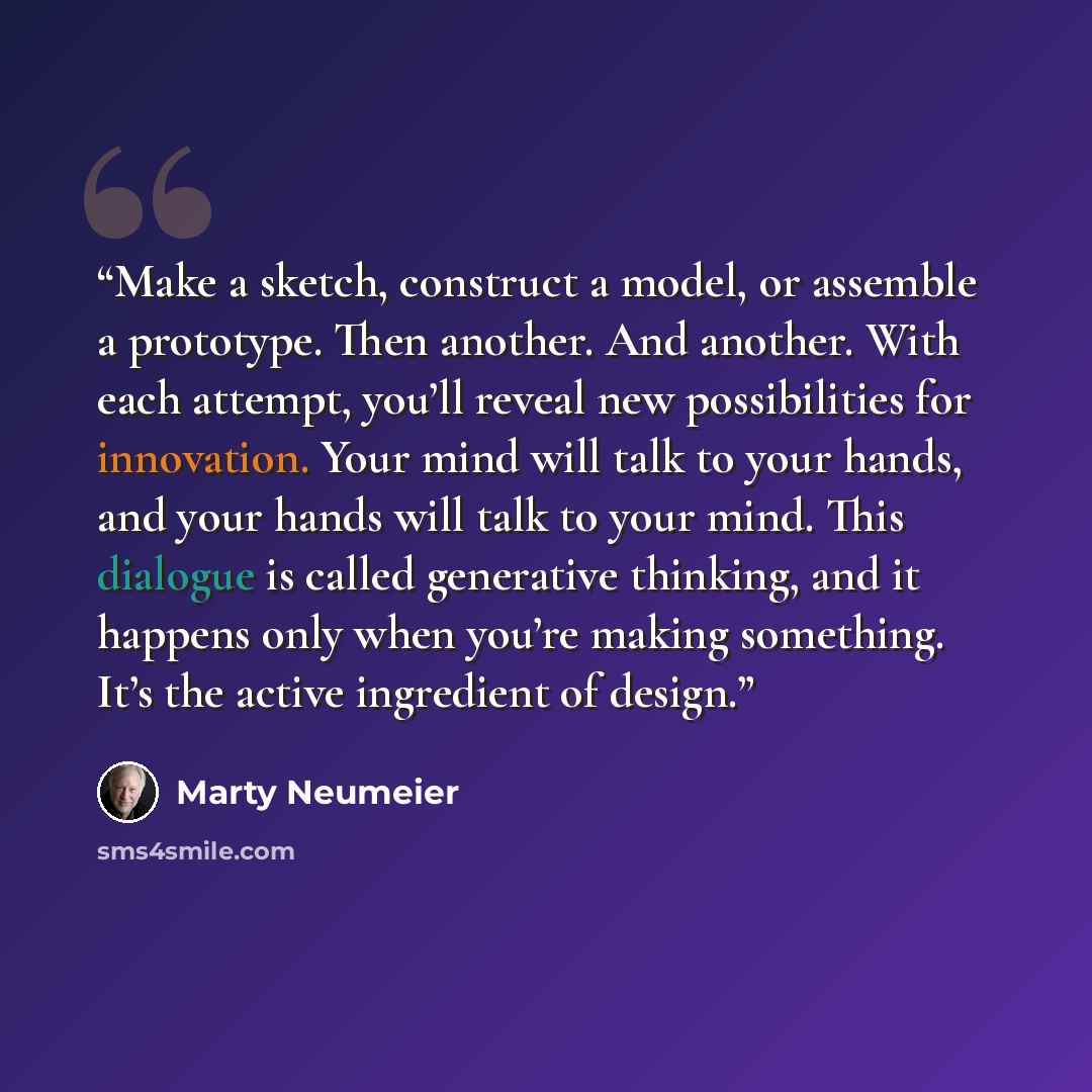“Make a sketch, construct a model, or assemble a prototype. Then another. And another. With each attempt, you’ll reveal new possibilities for innovation. Your mind will talk to your hands, and your hands will talk to your mind. This dialogue is called generative thinking, and it happens only when…” quote by Marty Neumeier