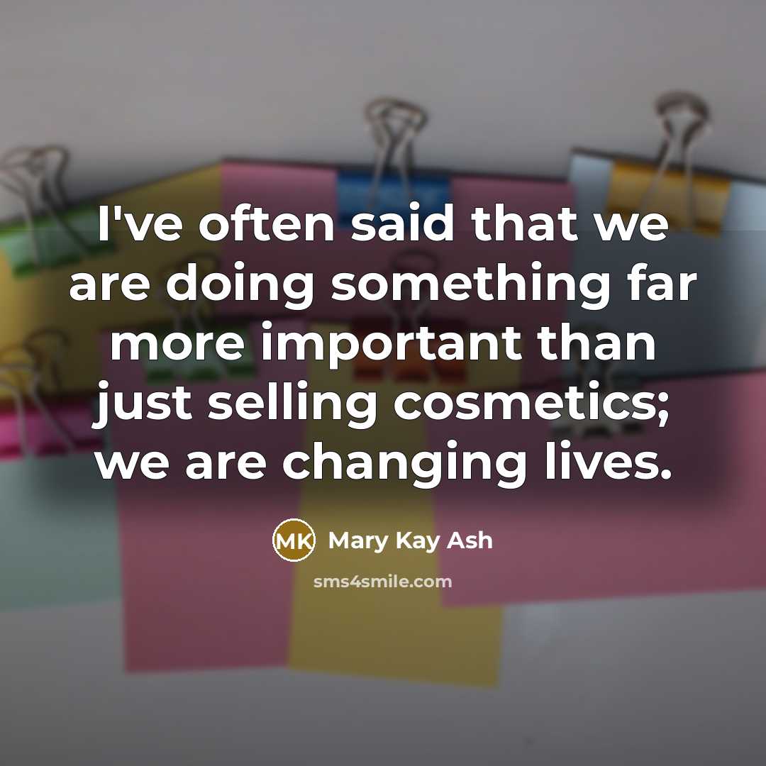 “I've often said that we are doing something far more important than just selling cosmetics; we are changing lives.” quote by Mary Kay Ash