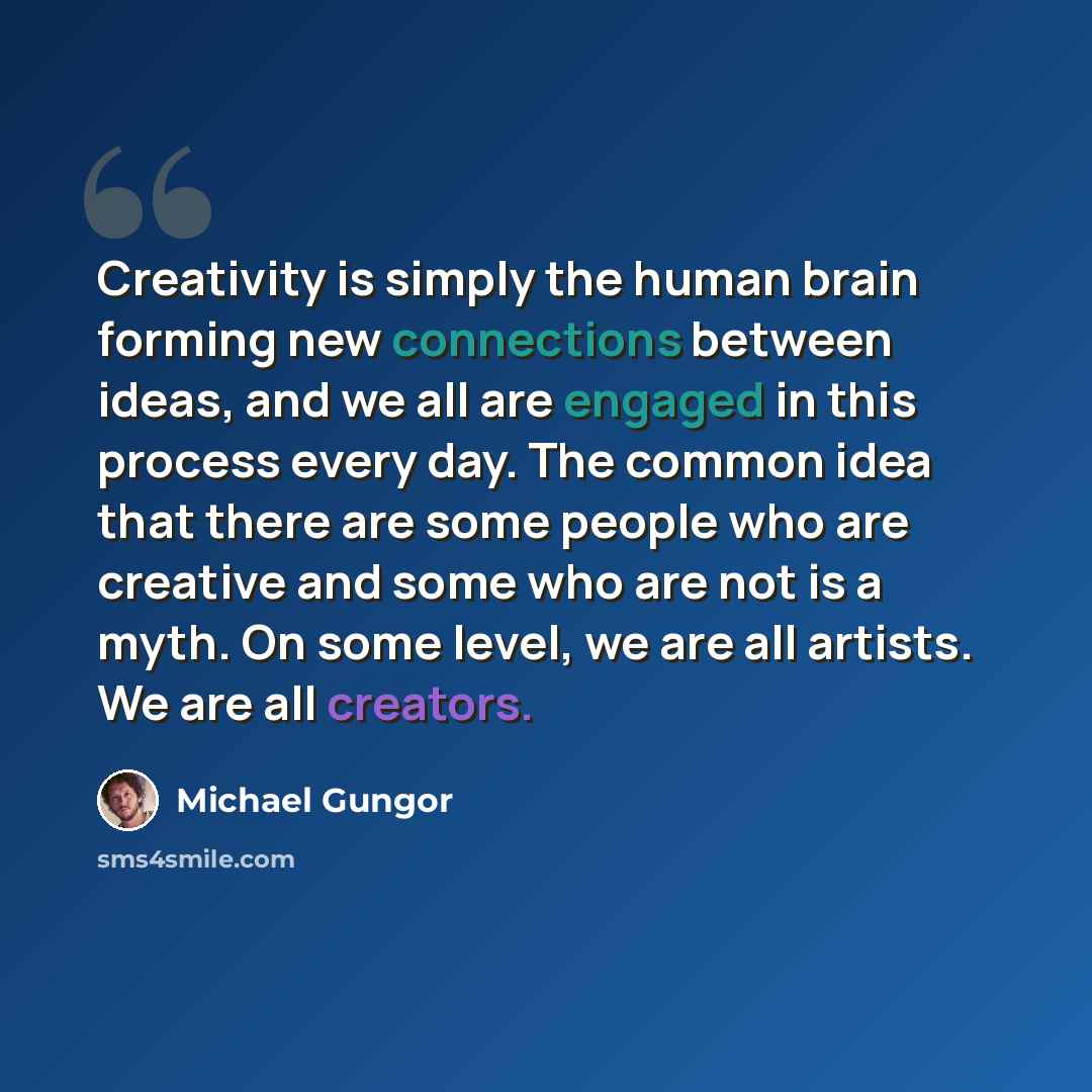 “Creativity is simply the human brain forming new connections between ideas, and we all are engaged in this process every day. The common idea that there are some people who are creative and some who are not is a myth. On some level, we are all artists. We are all creators.” quote by Michael Gungor
