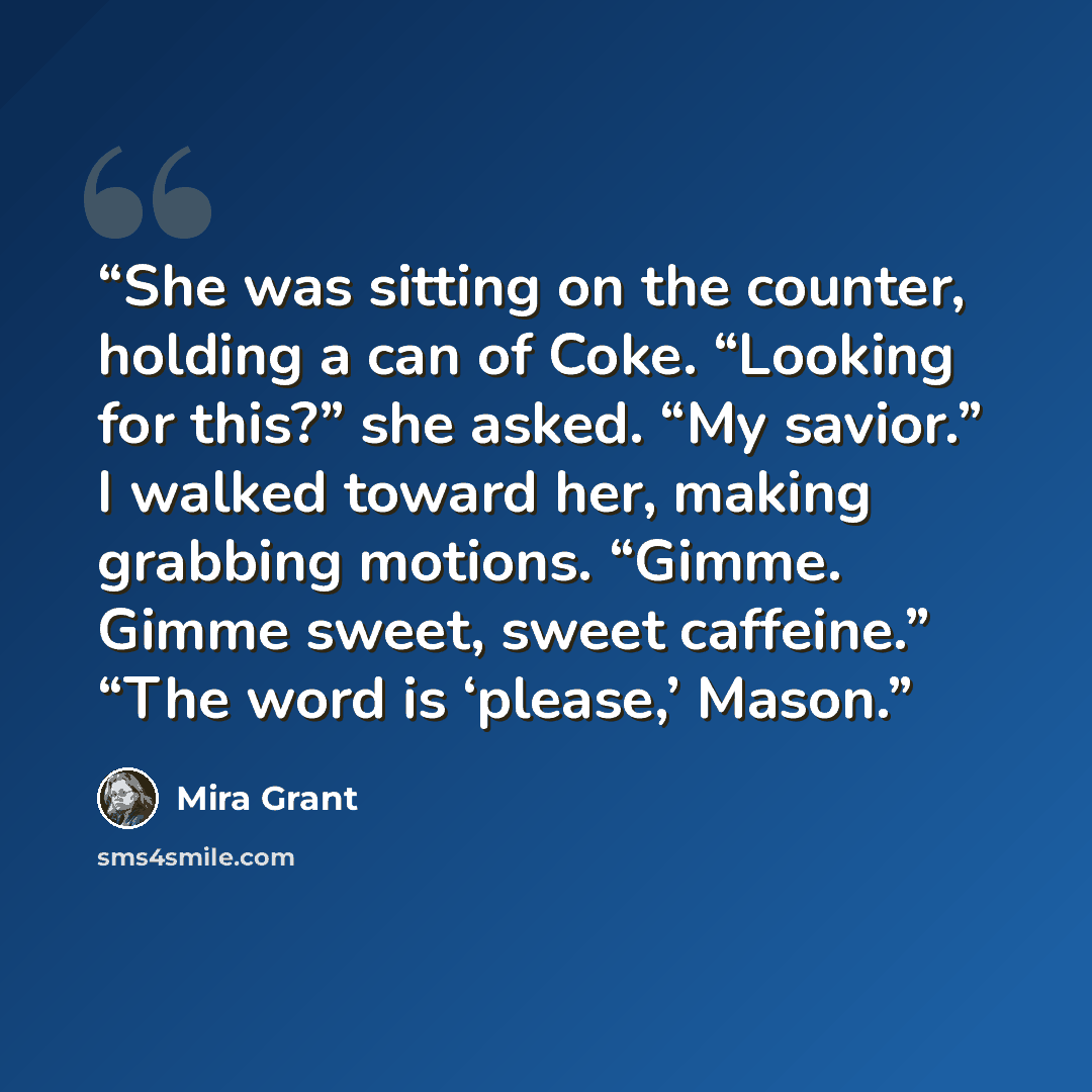 “She was sitting on the counter, holding a can of Coke. “Looking for this?” she asked. “My savior.” I walked toward her, making grabbing motions. “Gimme. Gimme sweet, sweet caffeine.” “The word is ‘please,’ Mason.” quote by Mira Grant