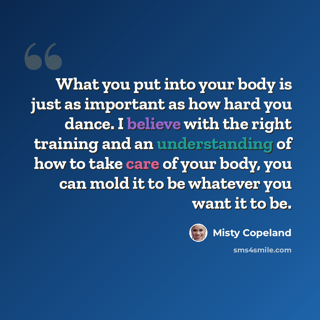 “What you put into your body is just as important as how hard you dance. I believe with the right training and an understanding of how to take care of your body, you can mold it to be whatever you want it to be.” quote by Misty Copeland