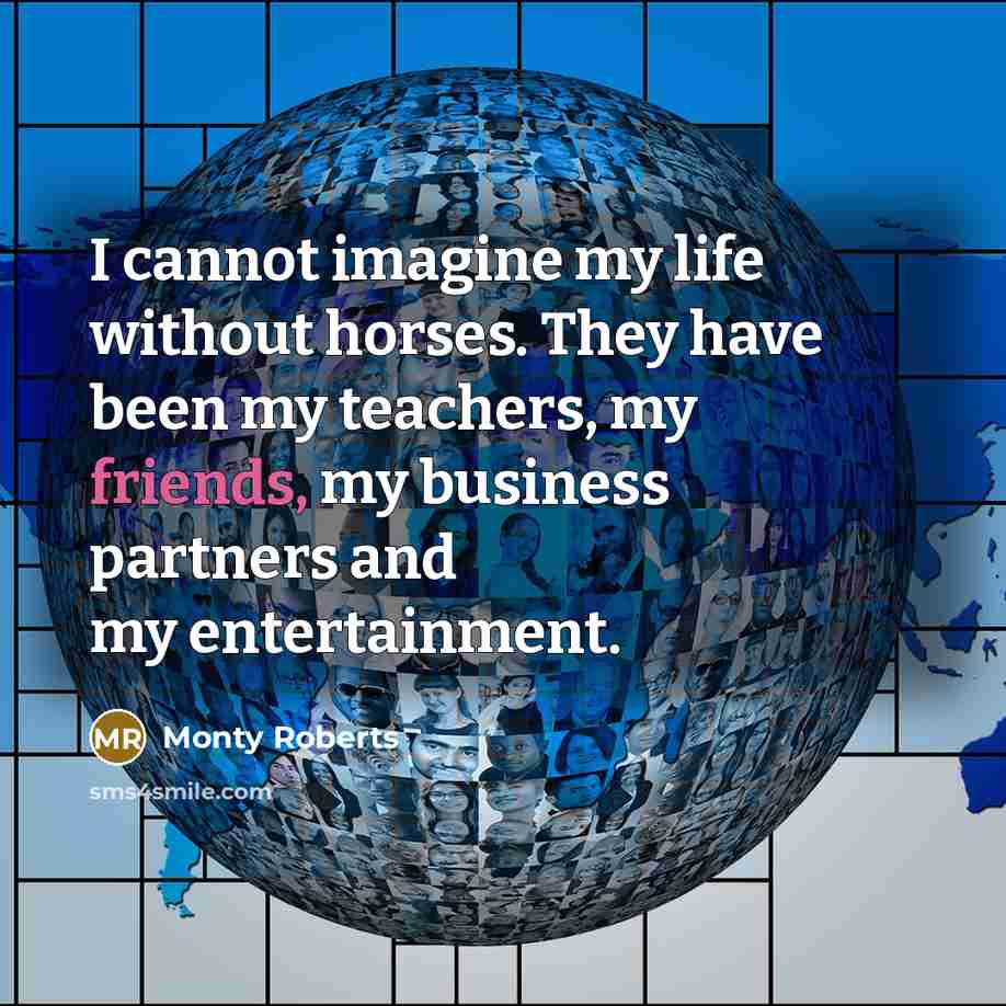 “I cannot imagine my life without horses. They have been my teachers, my friends, my business partners and my entertainment.” quote by Monty Roberts