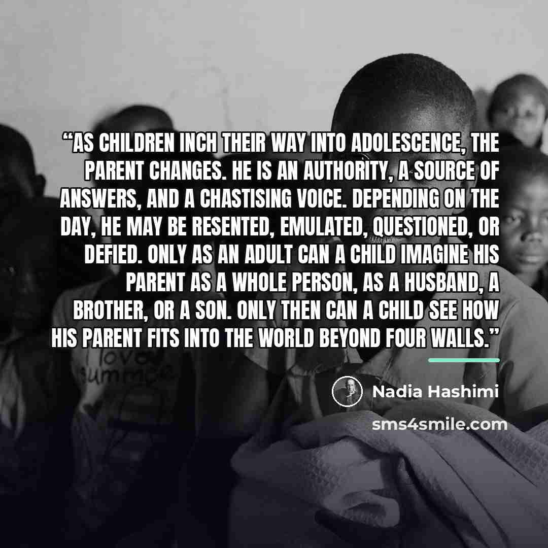 “As children inch their way into adolescence, the parent changes. He is an authority, a source of answers, and a chastising voice. Depending on the day, he may be resented, emulated, questioned, or defied. Only as an adult can a child imagine his parent as a whole person, as a husband, a brother…” quote by Nadia Hashimi