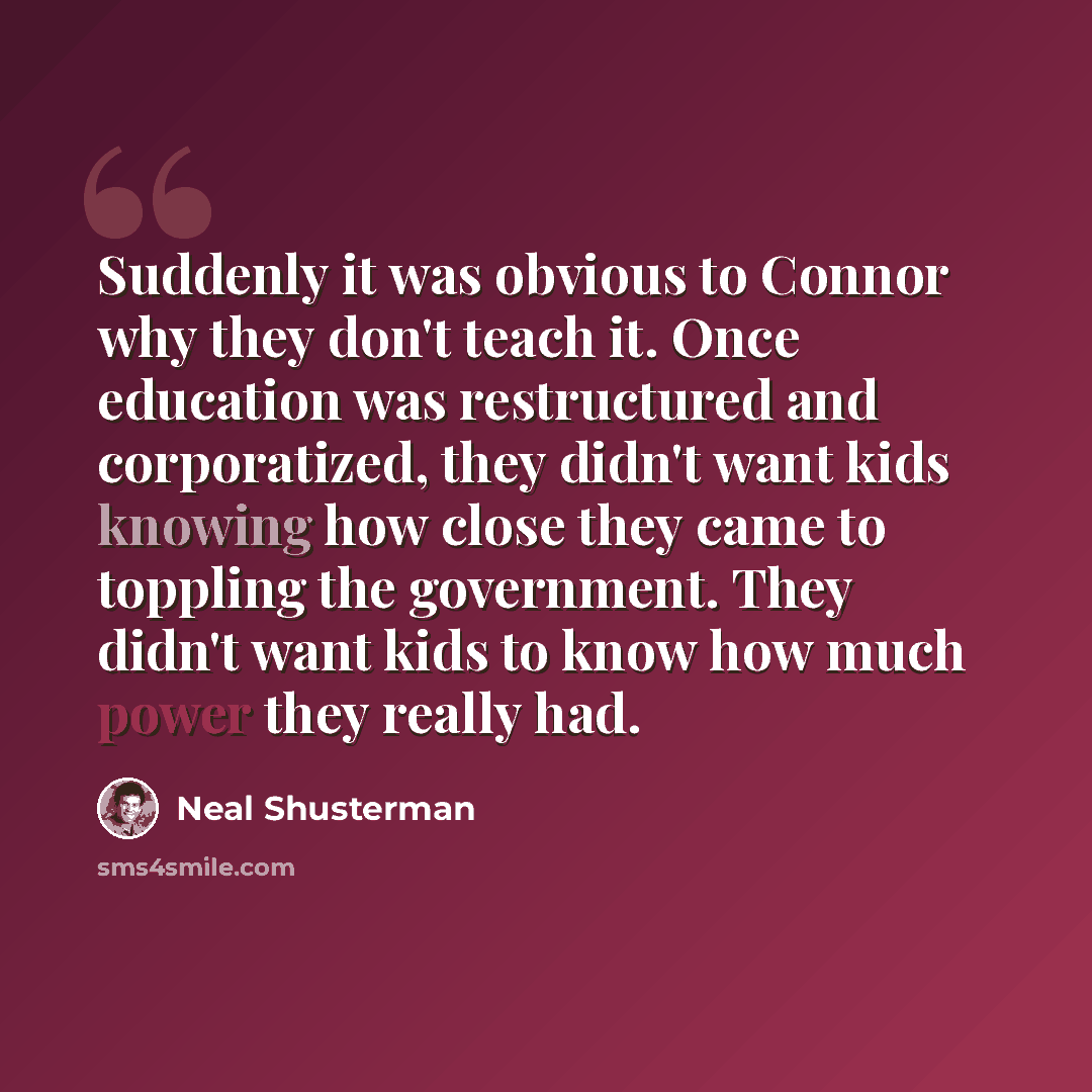 “Suddenly it was obvious to Connor why they don't teach it. Once education was restructured and corporatized, they didn't want kids knowing how close they came to toppling the government. They didn't want kids to know how much power they really had.” quote by Neal Shusterman