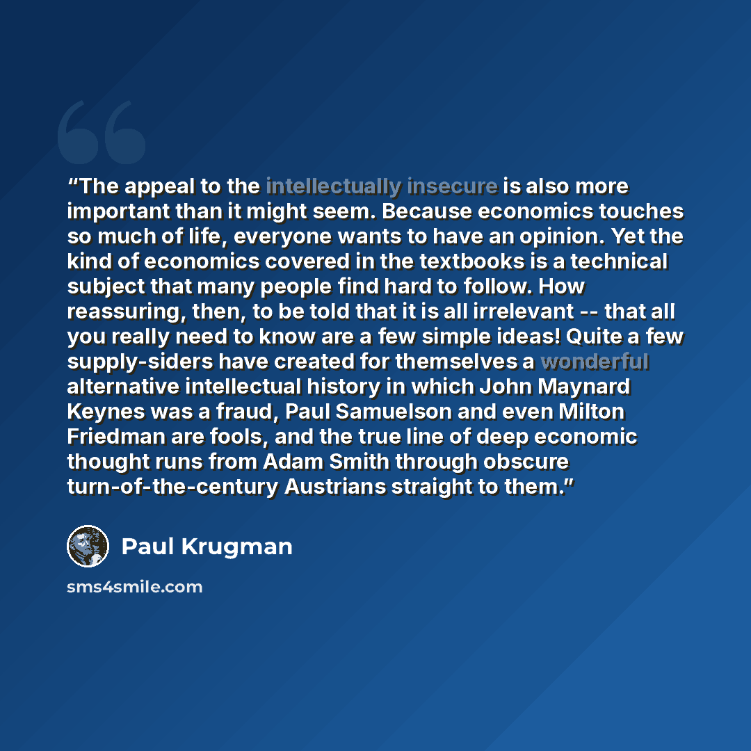 “The appeal to the intellectually insecure is also more important than it might seem. Because economics touches so much of life, everyone wants to have an opinion. Yet the kind of economics covered in the textbooks is a technical subject that many people find hard to follow. How reassuring, then…” quote by Paul Krugman