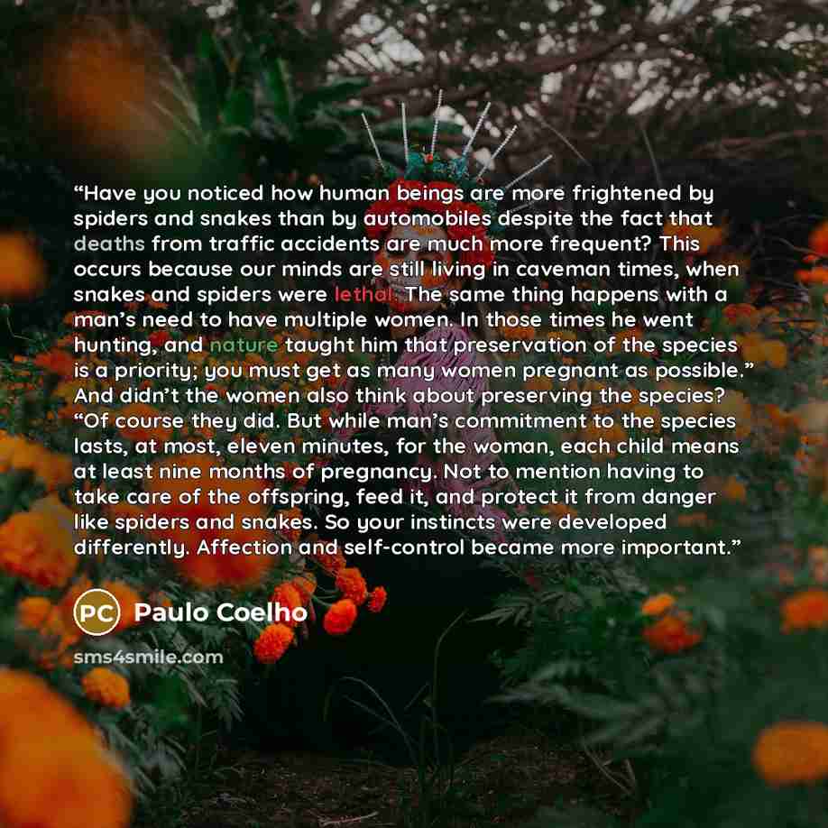 “Have you noticed how human beings are more frightened by spiders and snakes than by automobiles despite the fact that deaths from traffic accidents are much more frequent? This occurs because our minds are still living in caveman times, when snakes and spiders were lethal. The same thing happens…” quote by Paulo Coelho