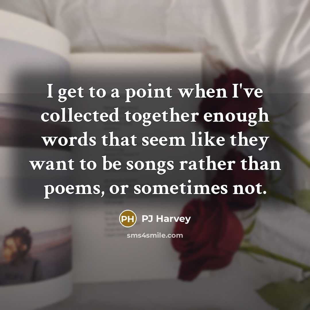 “I get to a point when I've collected together enough words that seem like they want to be songs rather than poems, or sometimes not.” quote by PJ Harvey