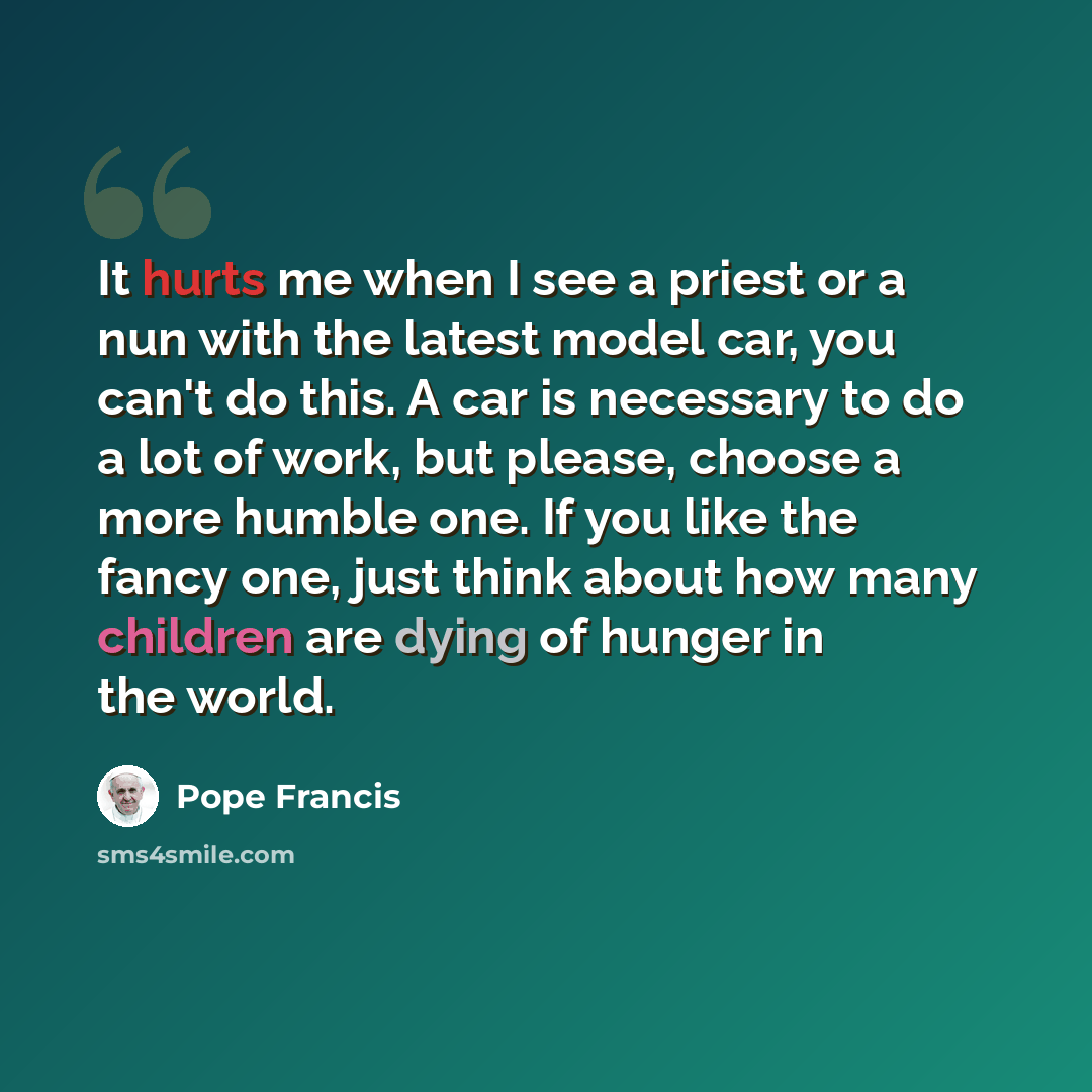 “It hurts me when I see a priest or a nun with the latest model car, you can't do this. A car is necessary to do a lot of work, but please, choose a more humble one. If you like the fancy one, just think about how many children are dying of hunger in the world.” quote by Pope Francis